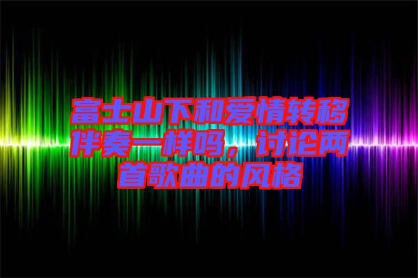 富士山下和愛情轉(zhuǎn)移伴奏一樣嗎，討論兩首歌曲的風(fēng)格