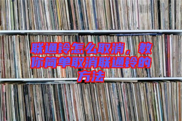 聯(lián)通鈴怎么取消，教你簡(jiǎn)單取消聯(lián)通鈴的方法