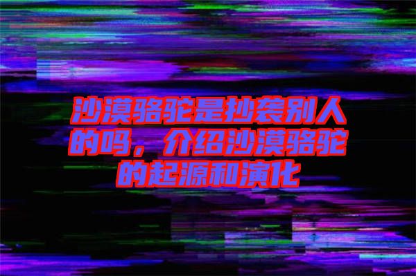 沙漠駱駝是抄襲別人的嗎，介紹沙漠駱駝的起源和演化