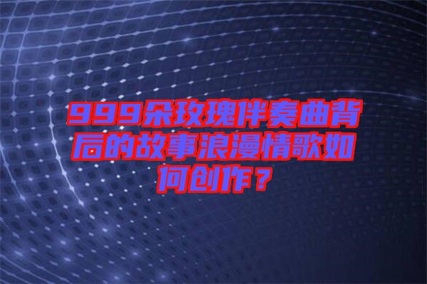 999朵玫瑰伴奏曲背后的故事浪漫情歌如何創(chuàng)作？
