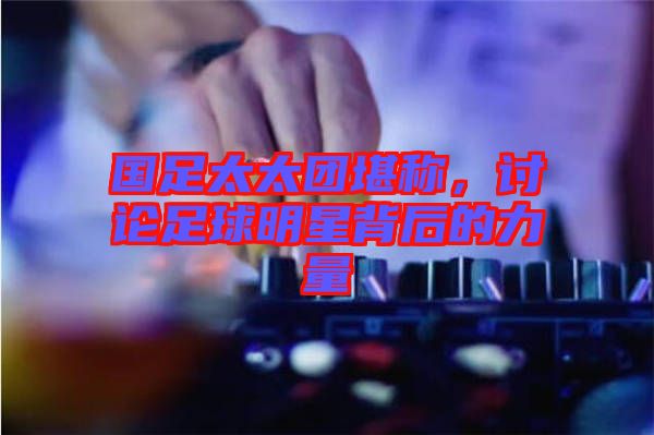 國足太太團堪稱，討論足球明星背后的力量
