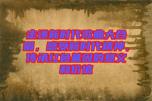 走進(jìn)新時代歌曲大合唱，感受新時代精神，傳承紅色基因的意義和價值