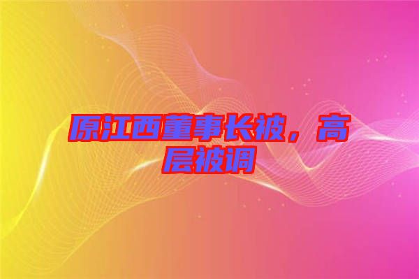 原江西董事長(zhǎng)被，高層被調(diào)