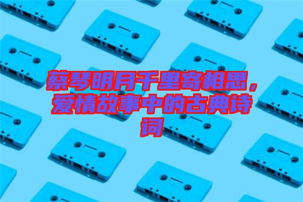 蔡琴明月千里寄相思，愛情故事中的古典詩(shī)詞