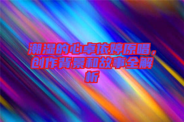 潮濕的心卓依婷原唱，創(chuàng)作背景和故事全解析