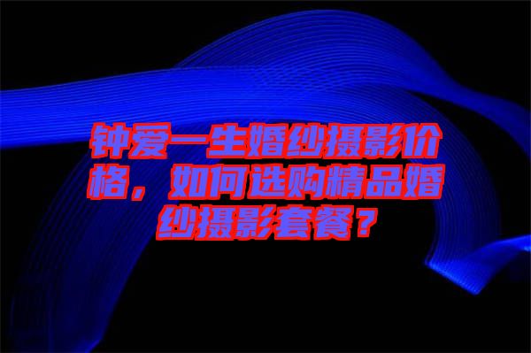 鐘愛一生婚紗攝影價格，如何選購精品婚紗攝影套餐？