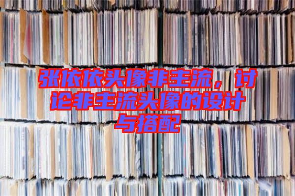 張依依頭像非主流，討論非主流頭像的設(shè)計(jì)與搭配