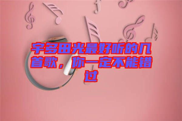 宇多田光最好聽的幾首歌，你一定不能錯過