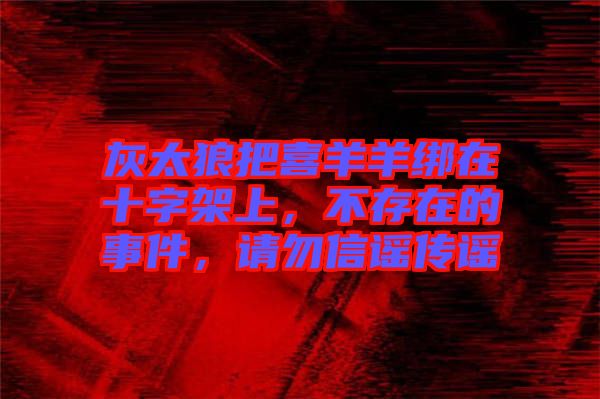 灰太狼把喜羊羊綁在十字架上，不存在的事件，請(qǐng)勿信謠傳謠