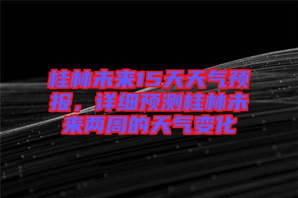 桂林未來15天天氣預(yù)報，詳細(xì)預(yù)測桂林未來兩周的天氣變化