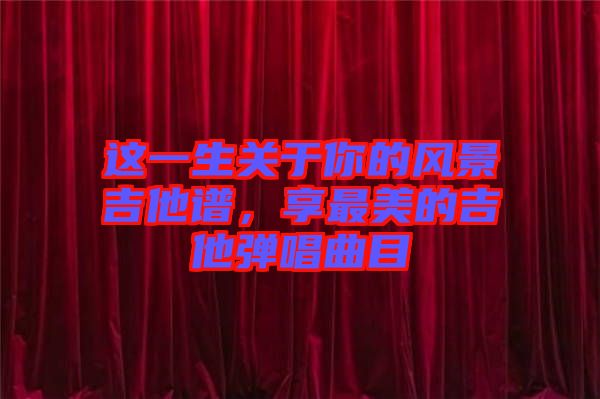 這一生關(guān)于你的風(fēng)景吉他譜，享最美的吉他彈唱曲目
