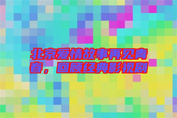 北京愛情故事再見青春，回顧經(jīng)典影視劇
