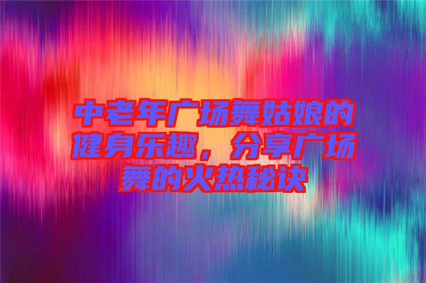 中老年廣場舞姑娘的健身樂趣，分享廣場舞的火熱秘訣