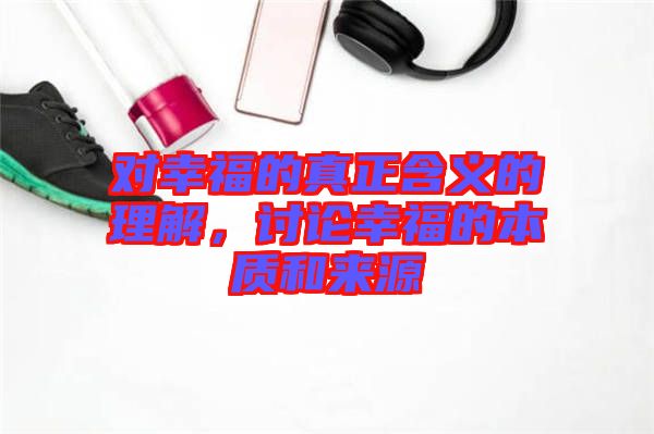 對幸福的真正含義的理解，討論幸福的本質(zhì)和來源