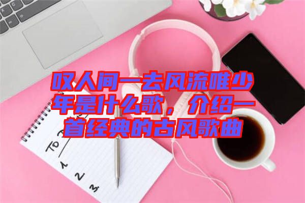 嘆人間一去風流唯少年是什么歌，介紹一首經(jīng)典的古風歌曲