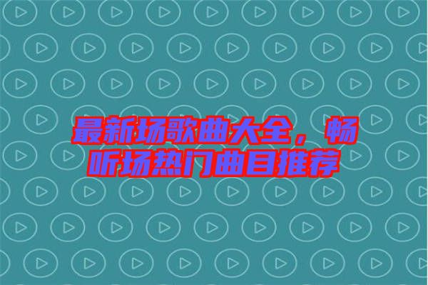 最新場(chǎng)歌曲大全，暢聽(tīng)場(chǎng)熱門曲目推薦