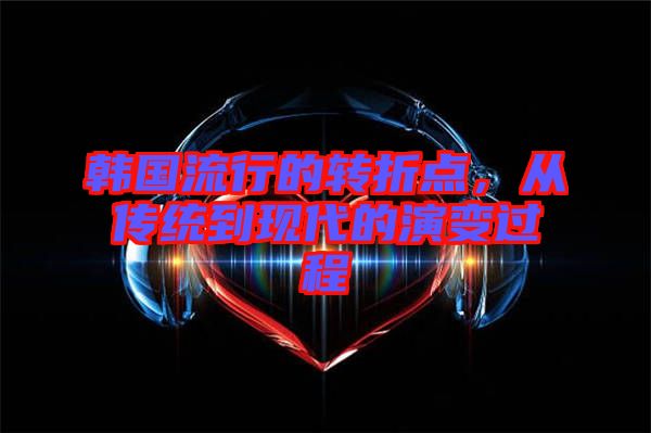 韓國流行的轉(zhuǎn)折點(diǎn)，從傳統(tǒng)到現(xiàn)代的演變過程