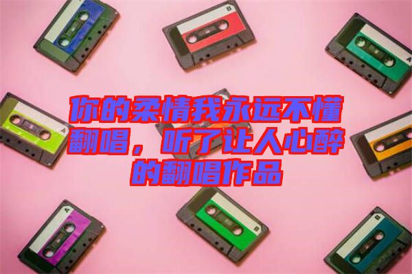 你的柔情我永遠不懂翻唱，聽了讓人心醉的翻唱作品