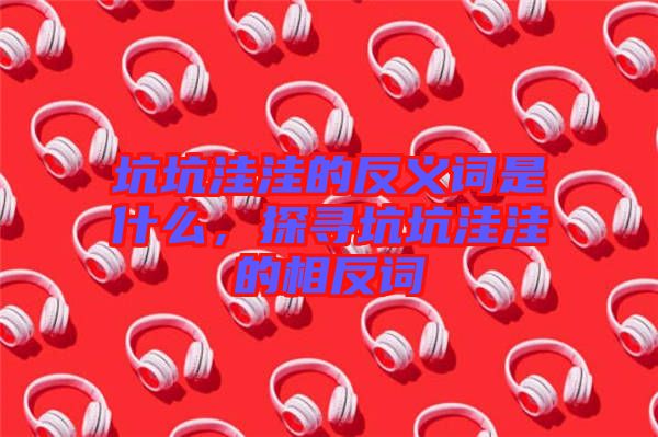 坑坑洼洼的反義詞是什么，探尋坑坑洼洼的相反詞