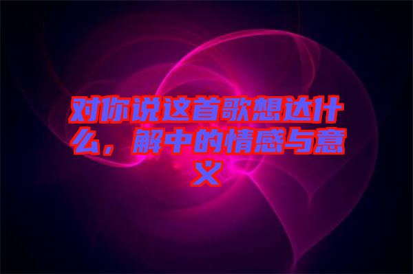 對(duì)你說(shuō)這首歌想達(dá)什么，解中的情感與意義