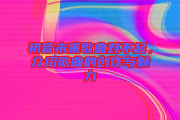 初音未來歌曲對不起，介紹歌曲的創(chuàng)作與魅力