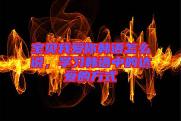 寶貝我愛你韓語怎么說，學(xué)習(xí)韓語中的達(dá)愛的方式