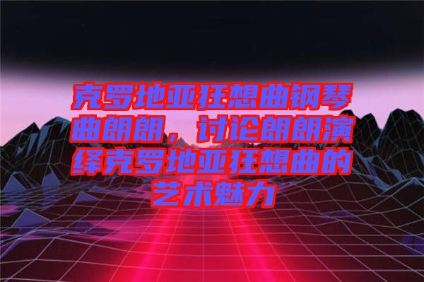 克羅地亞狂想曲鋼琴曲朗朗，討論朗朗演繹克羅地亞狂想曲的藝術魅力