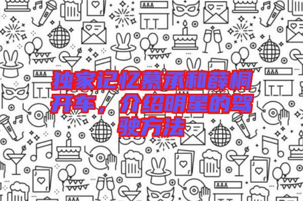 獨(dú)家記憶慕承和薛桐開車，介紹明星的駕駛方法