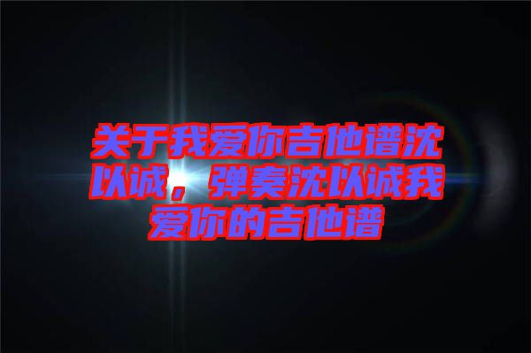 關(guān)于我愛你吉他譜沈以誠，彈奏沈以誠我愛你的吉他譜