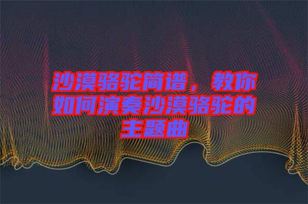 沙漠駱駝簡(jiǎn)譜，教你如何演奏沙漠駱駝的主題曲