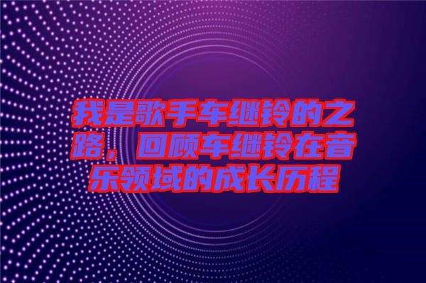 我是歌手車?yán)^鈴的之路，回顧車?yán)^鈴在音樂領(lǐng)域的成長歷程