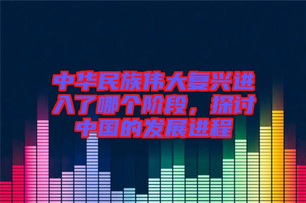 中華民族偉大復(fù)興進(jìn)入了哪個(gè)階段，探討中國(guó)的發(fā)展進(jìn)程