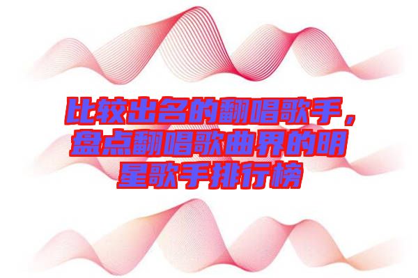 比較出名的翻唱歌手，盤點翻唱歌曲界的明星歌手排行榜