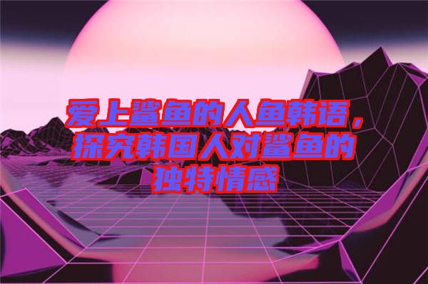 愛上鯊魚的人魚韓語，探究韓國人對鯊魚的獨(dú)特情感
