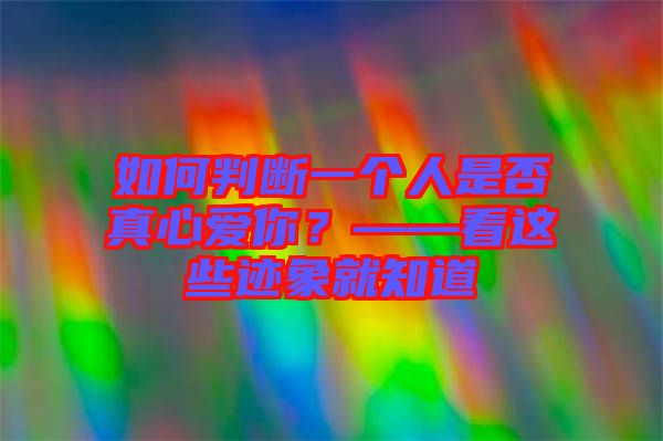如何判斷一個人是否真心愛你？——看這些跡象就知道