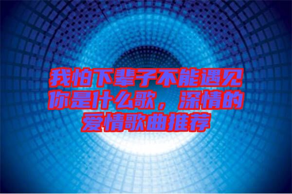 我怕下輩子不能遇見你是什么歌，深情的愛情歌曲推薦