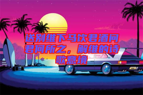 送別維下馬飲君酒問君何所之，解維的詩歌意境