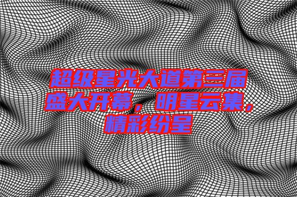 超級(jí)星光大道第三屆盛大開幕，明星云集，精彩紛呈