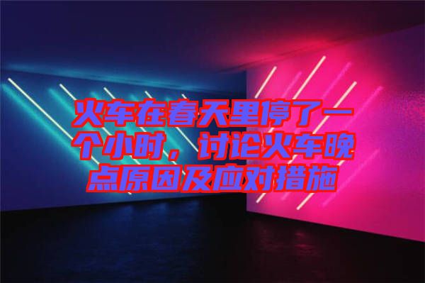 火車在春天里停了一個小時，討論火車晚點(diǎn)原因及應(yīng)對措施