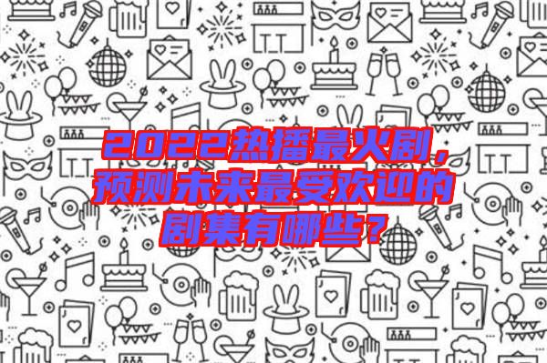 2022熱播最火劇，預(yù)測未來最受歡迎的劇集有哪些？