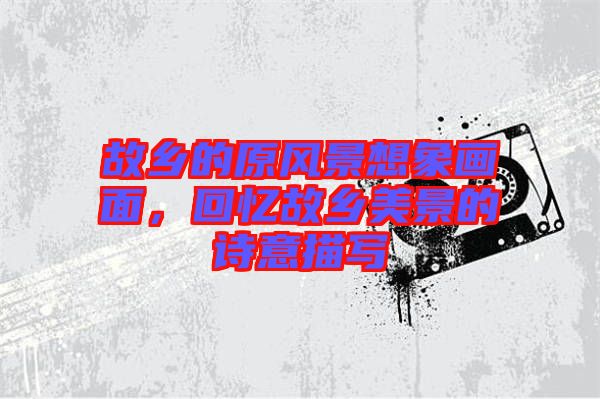 故鄉(xiāng)的原風景想象畫面，回憶故鄉(xiāng)美景的詩意描寫