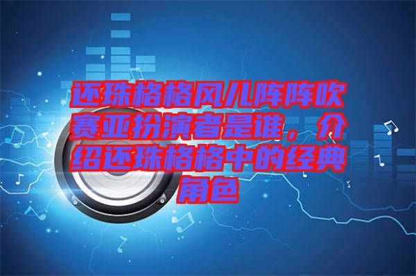 還珠格格風兒陣陣吹賽亞扮演者是誰，介紹還珠格格中的經(jīng)典角色