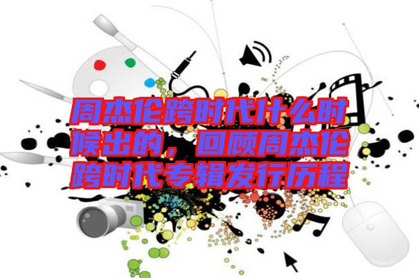 周杰倫跨時(shí)代什么時(shí)候出的，回顧周杰倫跨時(shí)代專(zhuān)輯發(fā)行歷程