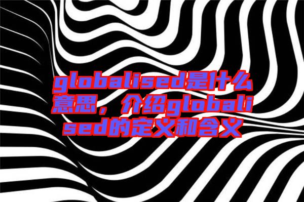 globalised是什么意思，介紹globalised的定義和含義