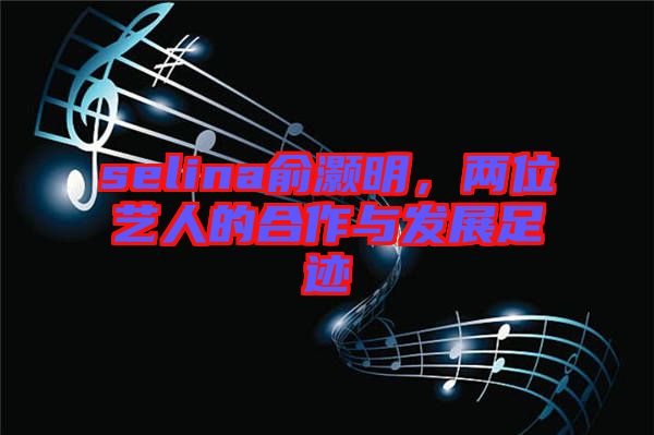 selina俞灝明，兩位藝人的合作與發(fā)展足跡
