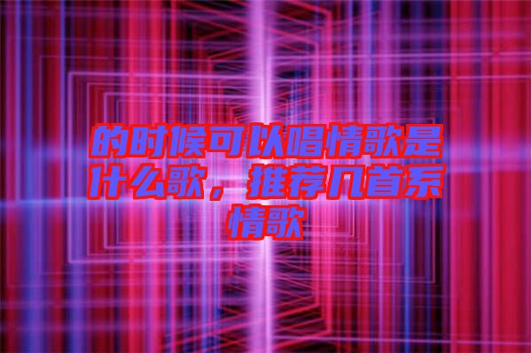 的時候可以唱情歌是什么歌，推薦幾首系情歌
