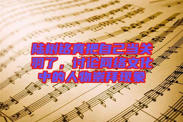 陸樹銘真把自己當(dāng)關(guān)羽了，討論網(wǎng)絡(luò)文化中的人物崇拜現(xiàn)象