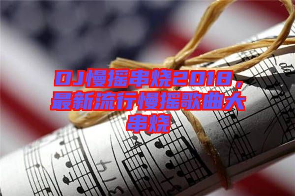 DJ慢搖串燒2018，最新流行慢搖歌曲大串燒