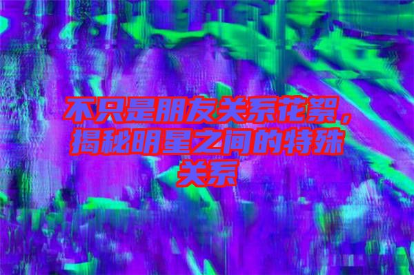 不只是朋友關(guān)系花絮，揭秘明星之間的特殊關(guān)系