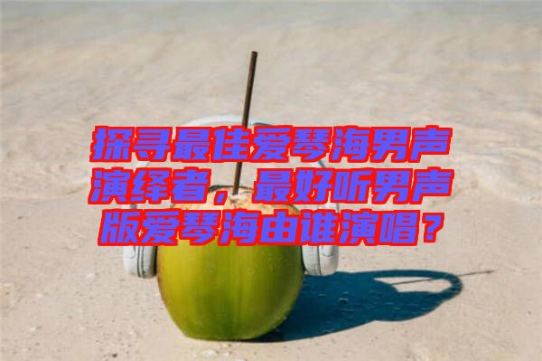 探尋最佳愛琴海男聲演繹者，最好聽男聲版愛琴海由誰演唱？